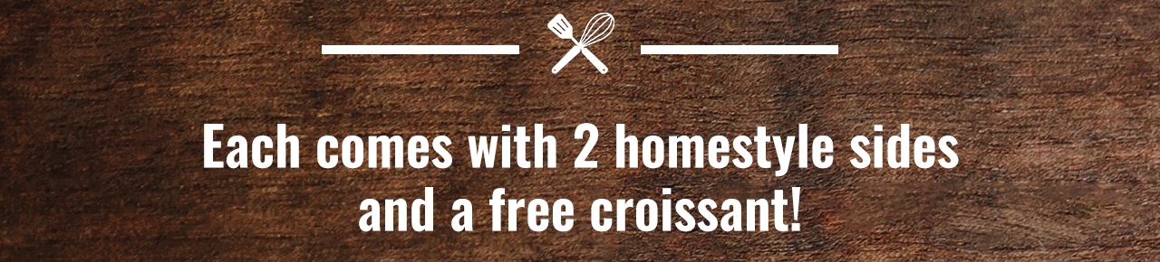 Each comes with 2 homestyle sides and a free croissant!