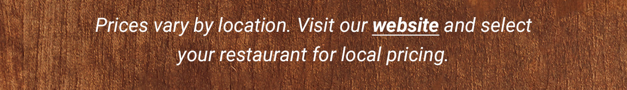 Prices vary by location. Visit our website and select your restaurant for local pricing.