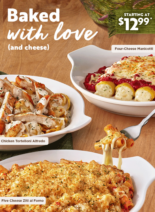 Baked with love (and cheese) Chicken Tortelloni Alfredo, Four-Cheese Manicotti, Five Cheese Ziti al Forno Starting at $12.99*