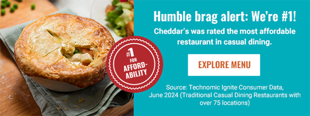 Humble brag alert: We’re #1! Cheddar’s was rated the most affordable restaurant in casual dining. EXPLORE MENU. Source: Technomic's Ignite Consumer Data, June 2024 (Traditional Casual Dining Restaurants with over 75 locations)