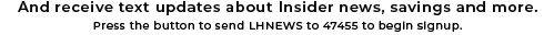 And receive text updates about Insider news, savings and more. | Press the button to send LHNEWS to 47455 to begin signup.