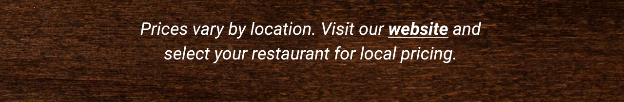 Prices vary by location. Visit our website and select your restaurant for local pricing.