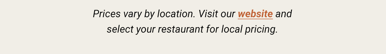 Prices vary by location. Visit our website and select your restaurant for local pricing.