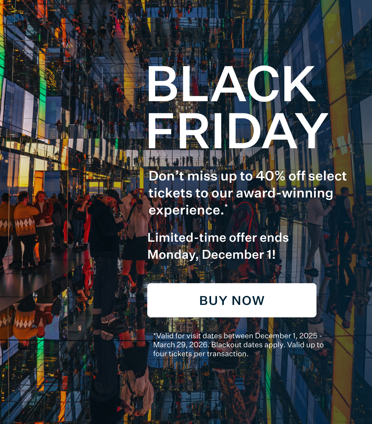 BLACK FRIDAY | Don't miss up to 40% off select tickets to our award-winning experience.* BUY NOW