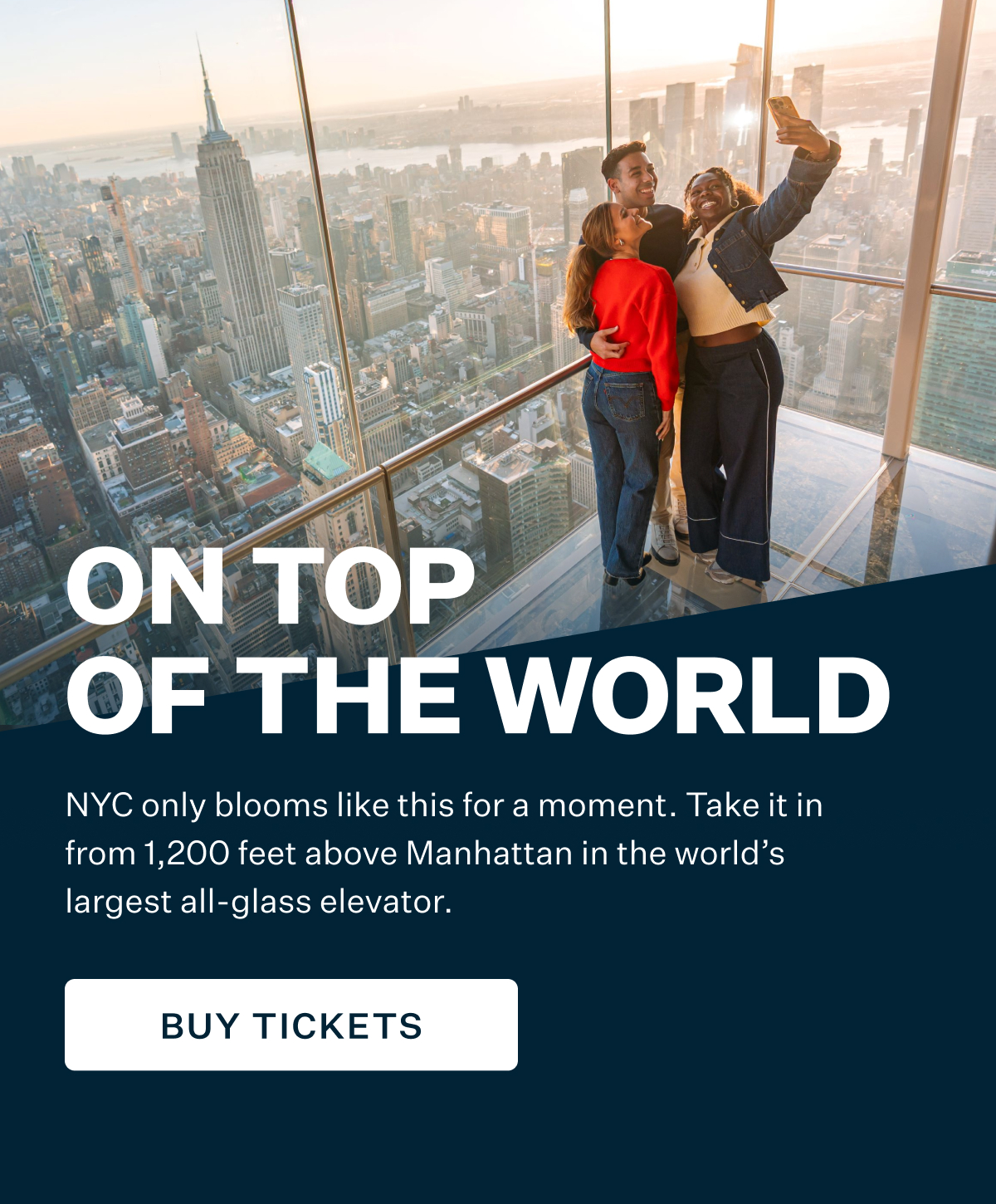 ON TOP OF THE WORLD | NYC only blooms like this for a moment. Take it in from 1,200 feet above Manhattan in the world's largest all-glass elevator. BUY TICKETS