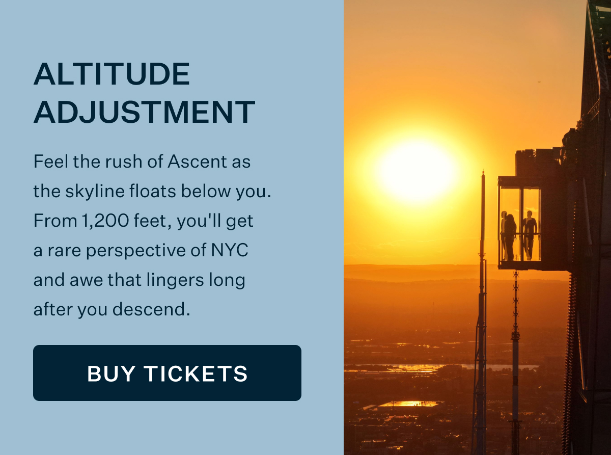 ALTITUDE ADJUSTMENT | Feel the rush of Ascent as the skyline floats below you. From 1,200 feet, you'll get a rare perspective of NYC and awe that lingers long after you descend. BUY TICKETS