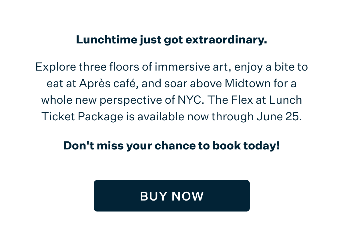 Lunchtime just got extraordinary. Explore three floors of immersive art, enjoy a bite to eat at Après café, and soar above Midtown for a whole new perspective of NYC. The Flex at Lunch Ticket Package is available now through June 25. Don't miss your chance to book today! BUY NOW