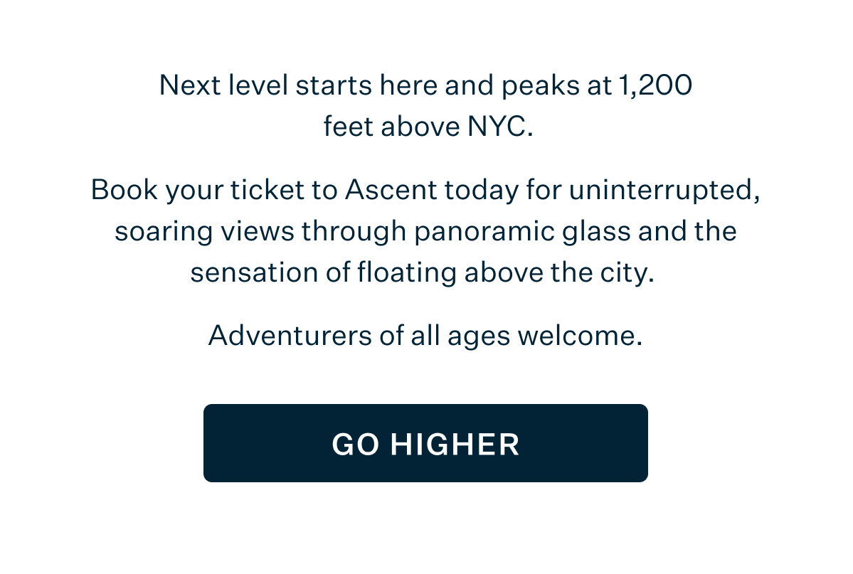 Next level starts here and peaks at 1,200 feet above NYC. Book your ticket to Ascent today for uninterrupted, soaring views through panoramic glass and the sensation of floating above the city. Adventurers of all ages welcome. GO HIGHER
