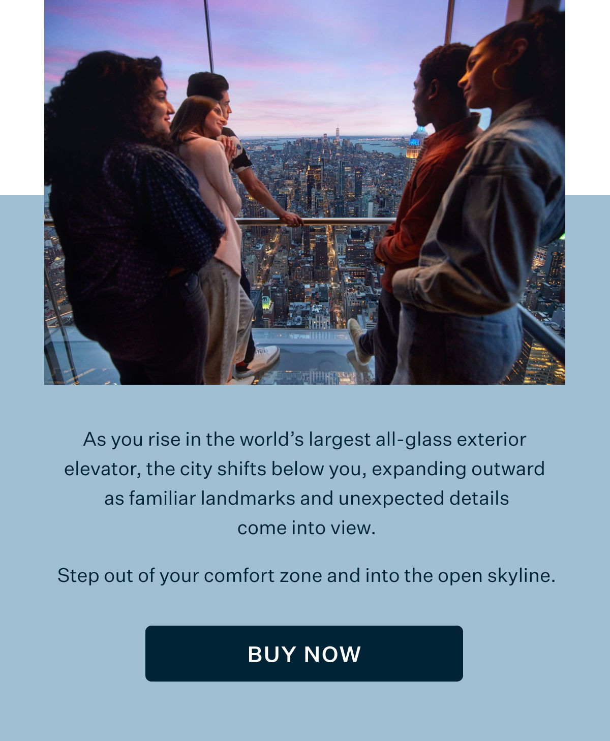 As you rise in the world's largest all-glass exterior elevator, the city shifts below you, expanding outward as familiar landmarks and unexpected details come into view. Step out of your comfort zone and into the open skyline. BUY NOW
