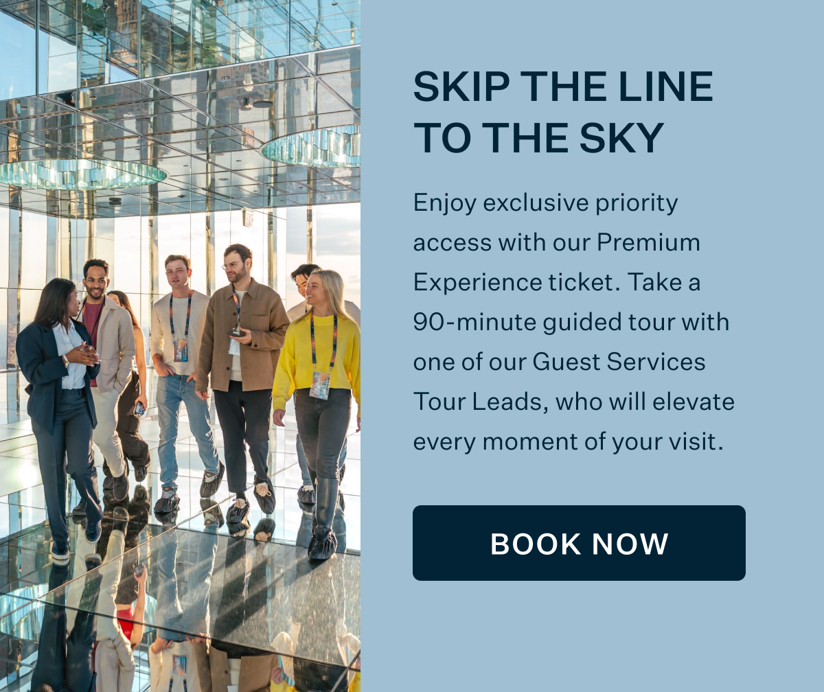 SKIP THE LINE TO THE SKY | Enjoy exclusive priority access with our Premium Experience ticket. Take a 90-minute guided tour with one of our Guest Services Tour Leads, who will elevate every moment of your visit. BOOK NOW