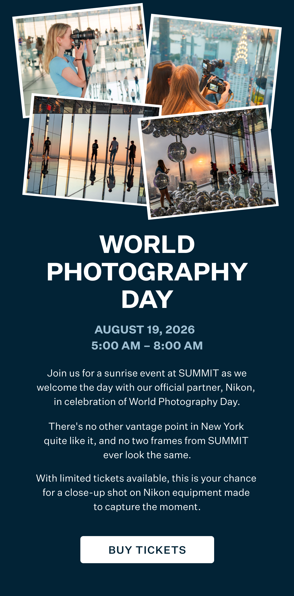 WORLD PHOTOGRAPHY DAY | August 19, 2026 5:00 AM-8:00 AM | Join us for a sunrise event at SUMMIT as we welcome the day with our official partner, Nikon, in celebration of World Photography Day. There's no other vantage point in New York quite like it, and no two frames from SUMMIT ever look the same. With limited tickets available, this is your chance for a close-up shot on Nikon equipment made to capture the moment. BUY TICKETS