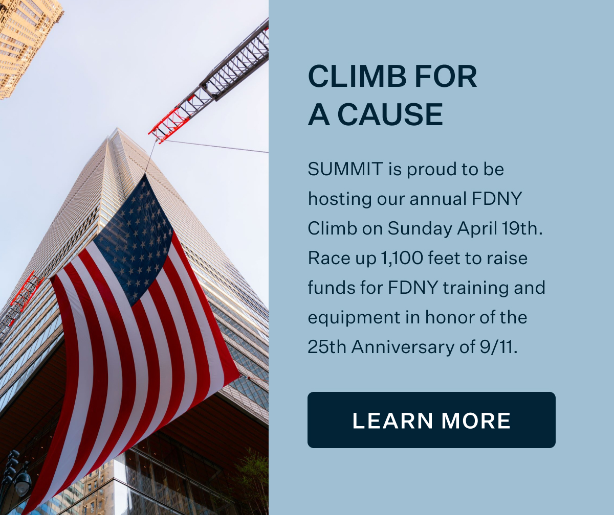 CLIMB FOR A CAUSE | SUMMIT is proud to be hosting our annual FDNY Climb on Sunday April 19th. Race up 1,100 feet to raise funds for FDNY training and equipment in honor of the 25th Anniversary of 9/11. LEARN MORE