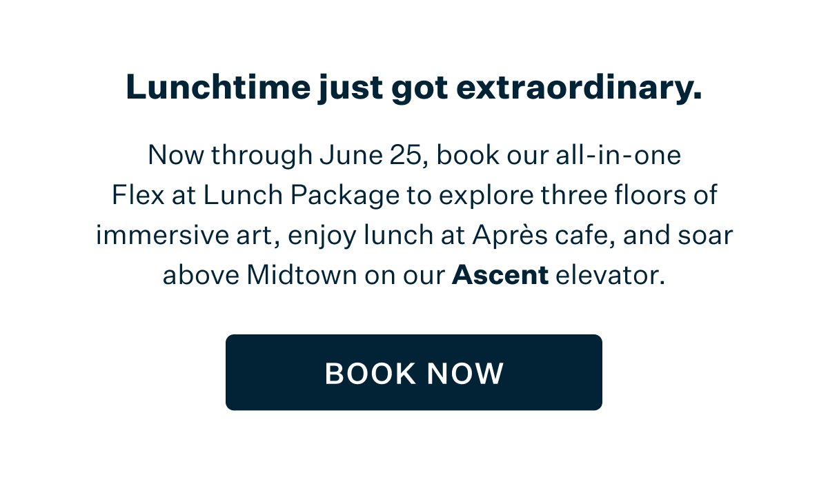Lunchtime just got extraordinary. Now through June 25, book our all-in-one Flex at Lunch Package to explore three floors of immersive art, enjoy lunch at Après cafe, and soar above Midtown in our Ascent elevator. BOOK NOW