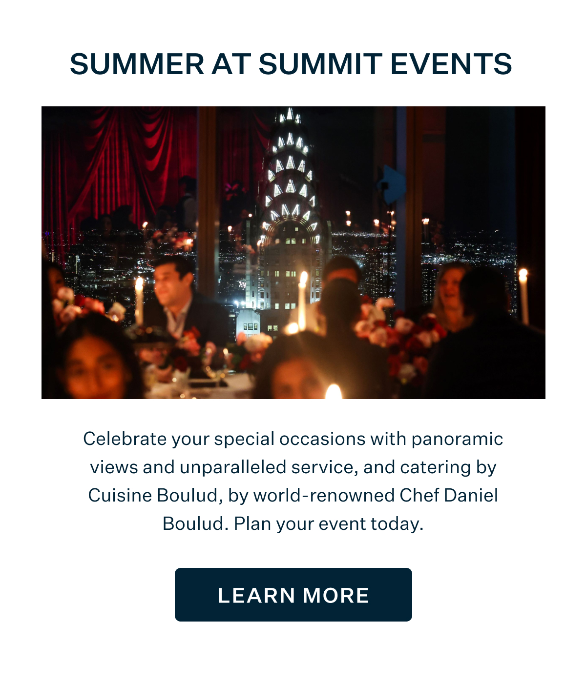 SUMMER AT SUMMIT EVENTS | Celebrate your special occasions with panoramic views and unparalleled service, and catering by Cuisine Boulud, by world-renowned Chef Daniel Boulud. Plan your event today. LEARN MORE
