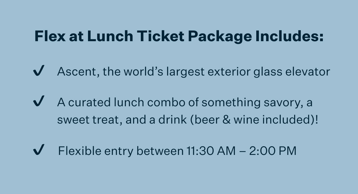 Flex at Lunch Ticket Package Includes: Ascent, the world's largest exterior glass elevator | A curated lunch combo of something savory, a sweet treat, and a drink (beet & wine included)! | Flexible entry between 11:30 AM - 2:00 PM