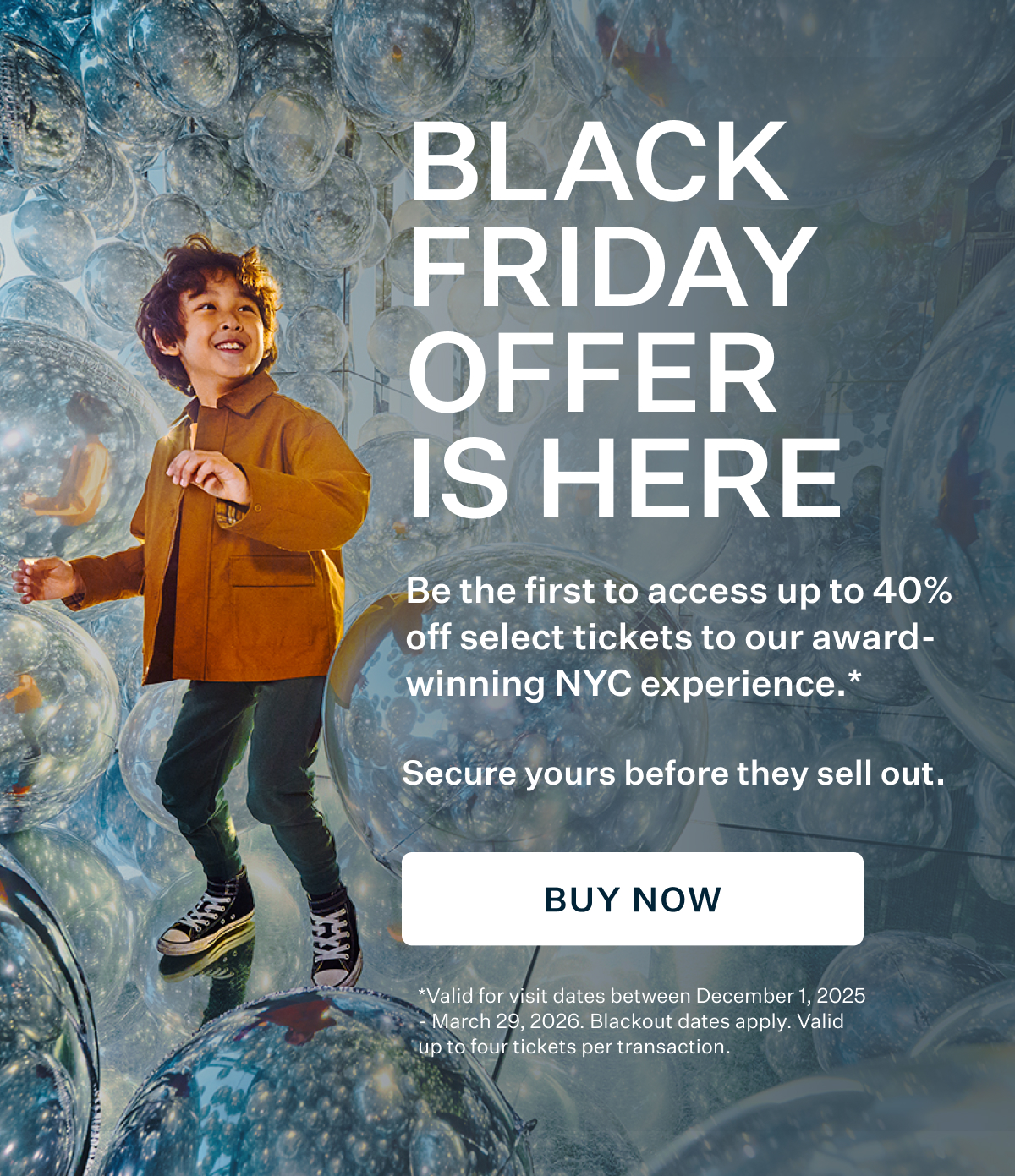 BLACK FRIDAY OFFER IS HERE Be the first to access up to 40% off select tickets to our award- winning NYC experience. Secure yours before they sell out.