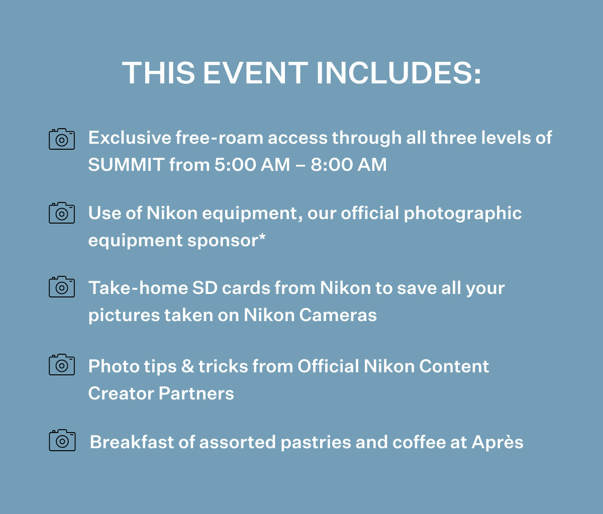 THIS EVENT INCLUDES: Exclusive free-roam access through all three levels of SUMMIT from 5:00 AM - 8:00 AM; Use of Nikon equipment, our official photographic equipment sponsor*; Take-home SD cards from Nikon to save all your pictures taken on Nikon Cameras; Photo tips & tricks from Official Nikon Content Creator Partners; Breakfast of assorted pastries and coffee at Après