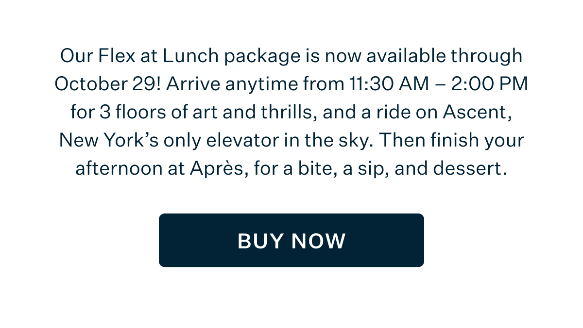 Our Flex at Lunch package is now available through October 29! Arrive anytime from 11:30 AM - 2:00 PM for 3 floors of art and thrills, and a ride on Ascent, New York's only elevator in the sky. Then finish your afternoon as Après, for a bite, a sip, and dessert. BUY NOW