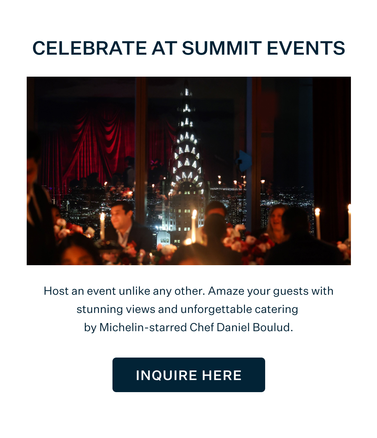 CELEBRATE AT SUMMIT EVENTS | Host an event unlike any other. Amaze your guests with stunning views and unforgettable catering by Michelin-starred Chef Daniel Boulud. INQUIRE HERE
