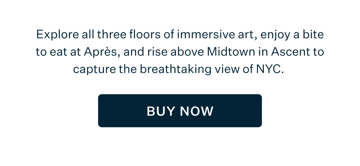 Explore all three floors of immersive art, enjoy a bite to eat at Après, and rise above Midtown in Ascent to capture the breathtaking view of NYC. BUY NOW