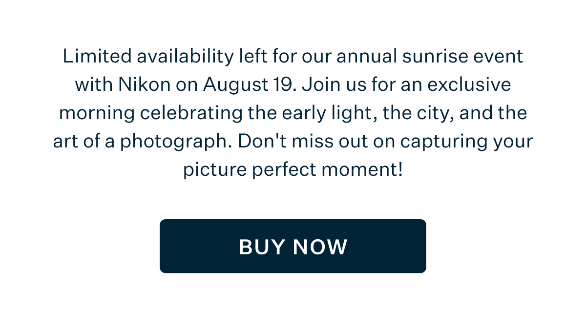Limited availability left for our annual sunrise event with Nikon on August 19. Join us for an exclusive morning celebrating the early light, the city, and the art of a photograph. Don't miss out on capturing your picture perfect moment! BUY NOW