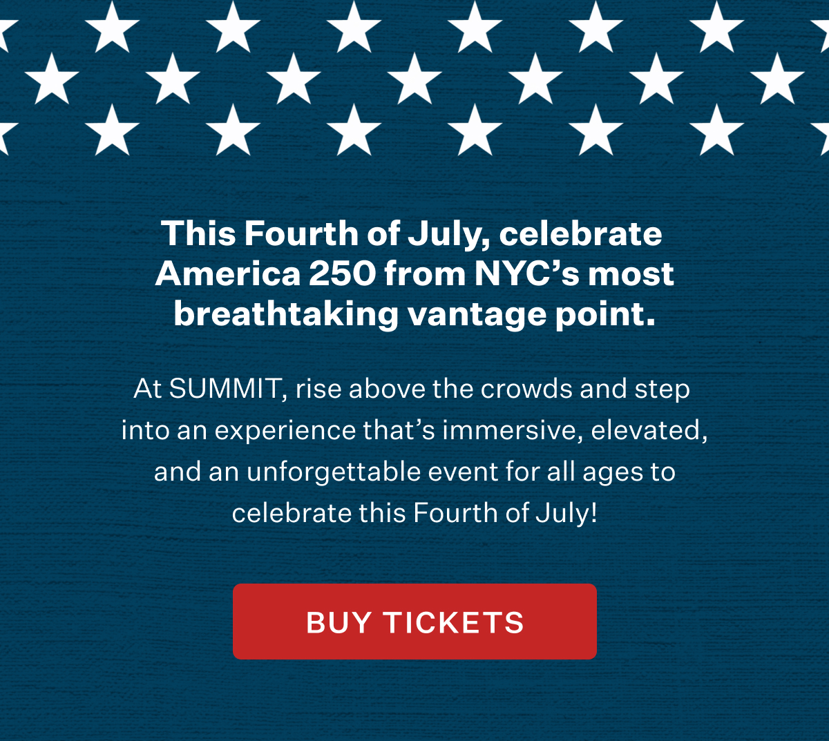 This Fourth of July, celebrate America 250 from NYC's most breathtaking vantage point. At SUMMIT, rise above the crowds and step into an experience that's immersive, elevated, and an unforgettable event for all ages to celebrate this Fourth of July! BUY TICKETS