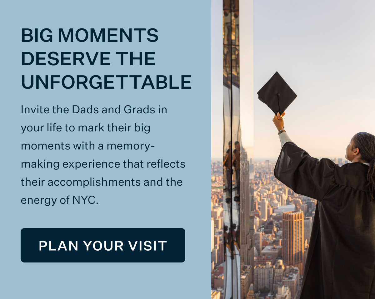 BIG MOMENTS DESERVE THE UNFORGETTABLE | Invite the Dads and Grads in your life to mark their big moments with a memory-making experience that reflects their accomplishments and the energy of NYC. PLAN YOUR VISIT
