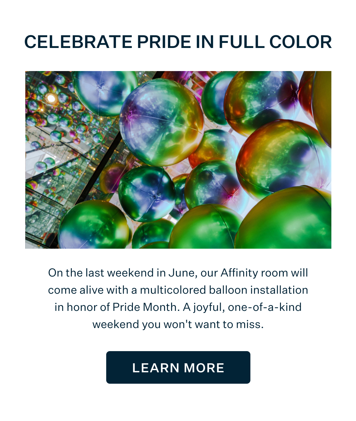 CELEBRATE PRIDE IN FULL COLOR | On the last weekend in June, our Affinity room will come alive with a multicolored balloon installation in honor of PrideMonth. A joyful, one-of-a-kind weekend you won't want to miss. LEARN MORE