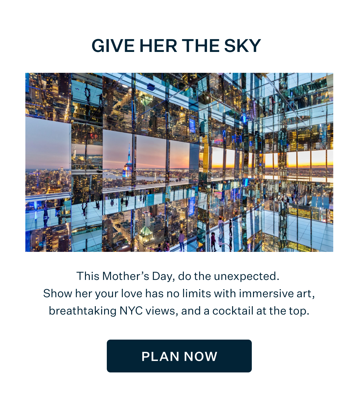 GIVE HER THE SKY | This Mother's Day, do the unexpected. Show her your love has no limits with immersive art, breathtaking NYC views, and a cocktail at the top. PLAN NOW