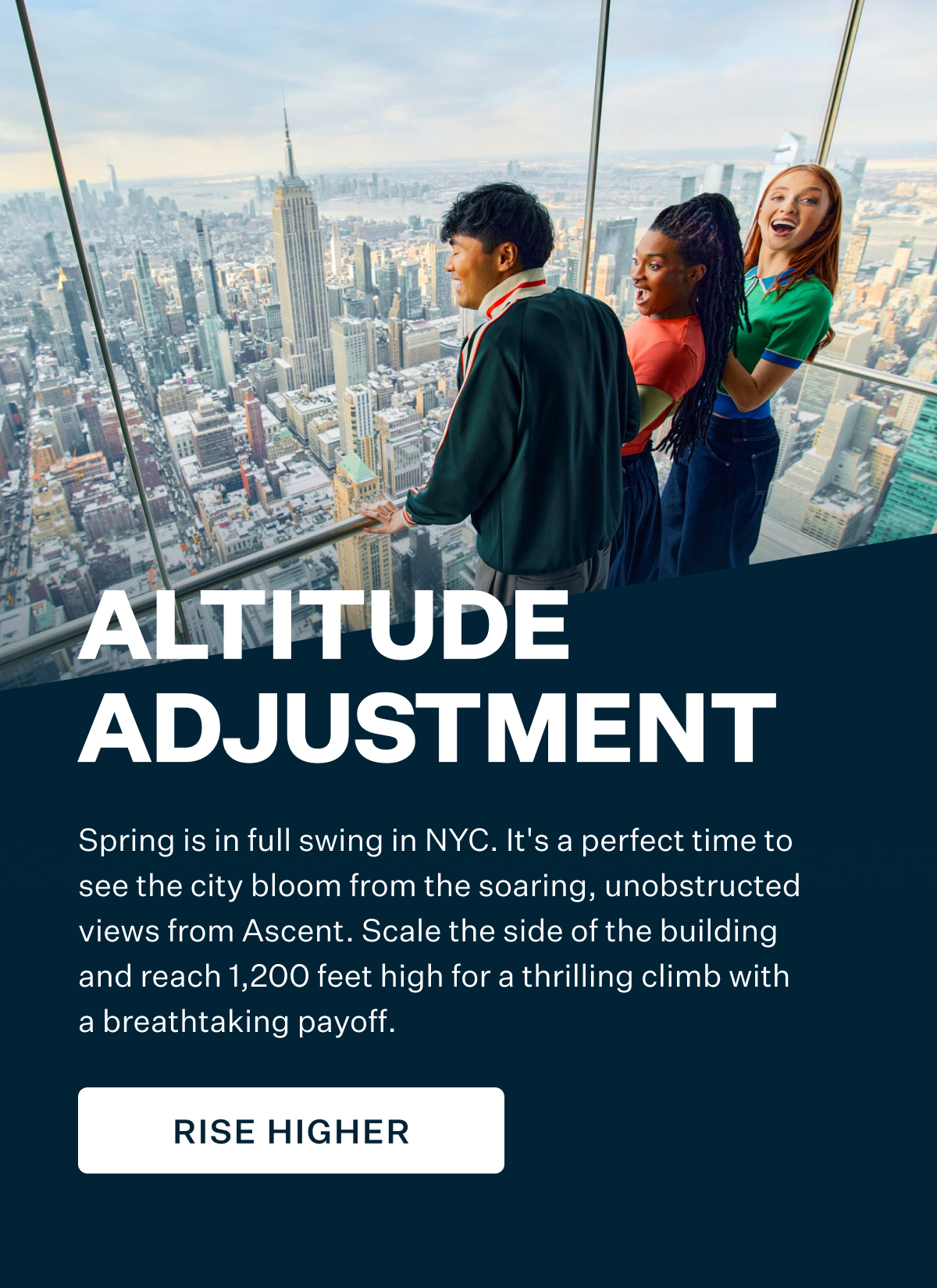 Altitude Adjustment | Spring is in full swing in NYC. It's a perfect time to see the city bloom from the soaring, unobstructed views from Ascent. Scale the side of the building and reach 1,200 feet high for a thrilling climb with a breathtaking payoff. RISE HIGHER