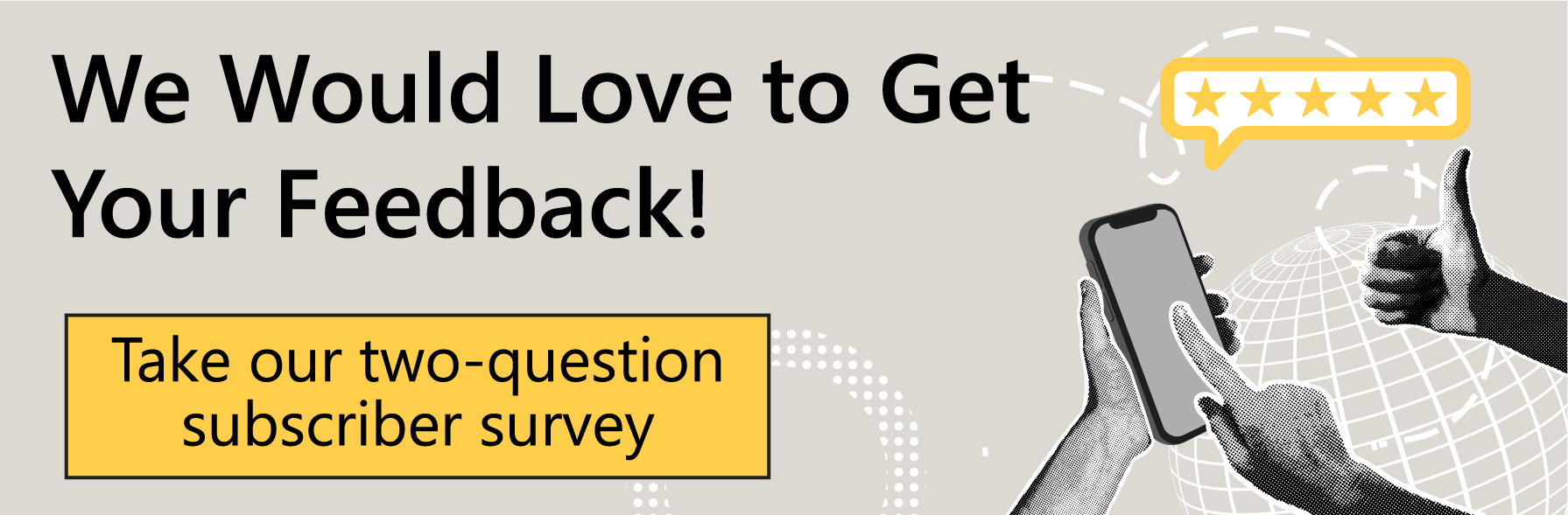 We would love to get your feedback! Take our two-question subscriber survey today.