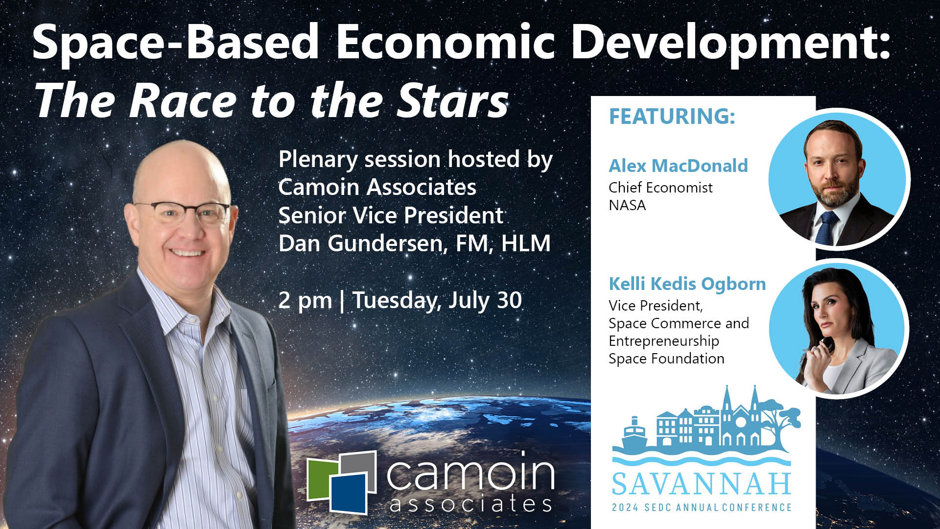 Space-Based Economic Development: The Race to the Stars. A plenary session hosted by Camoin Associates Senior Vice President Dan Gundersen, FM, HLM, at 2 pm on Tuesday, July 30 at the Southern Economic Development Council's annual conference in Savannah, GA. Featuring Alex MacDonald, Chief Economist at NASA and Kelli Kedis Ogborn, Vice President, Space Commerce and Entrepreneurship at the Space Foundation