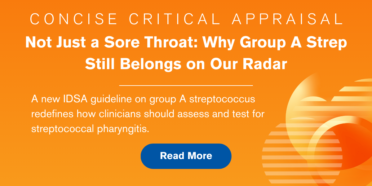 Concise Critical Appraisal: Not Just a Sore Throat: Why Group A Strep Still Belongs on Our Radar. A new IDSA guideline on group A streptococcus redefines how clinicians should assess and test for streptococcal pharyngitis. Read More.