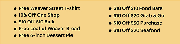 • Free Weaver Street T-shirt • 10% Off One Shop • $10 Off $10 Bulk • Free Loaf of Weaver Bread  • Free 6-inch Dessert Pie • $10 Off $10 Food Bars • $10 Off $20 Grab & Go • $10 Off $50 Purchase • $10 Off $20 Seafood