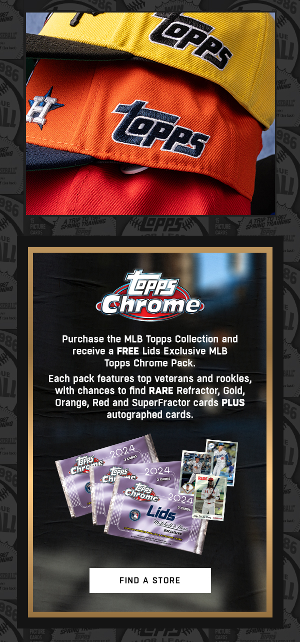 Purchase the MLB Topps Collection and receive a FREE Lids Exclusive MLB Topps Chrome Pack. Each pack features top veterans and rookies, with chances to find RARE refractor, gold, orange, red and SuperFractor cards PLUS autographed cards.